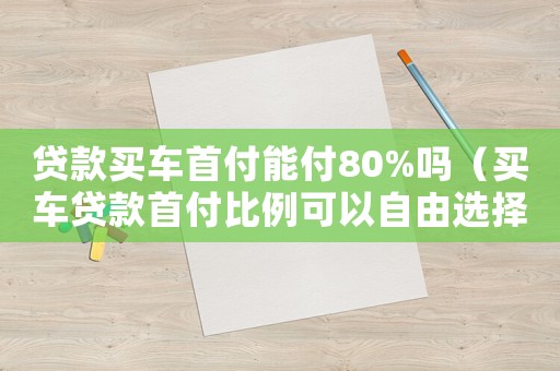 貸款買車首付能付80%嗎（買車貸款首付比例可以自由選擇嗎）