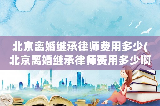 北京離婚繼承律師費用多少(北京離婚繼承律師費用多少啊)
