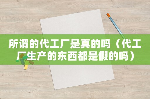 所謂的代工廠是真的嗎（代工廠生產的東西都是假的嗎）
