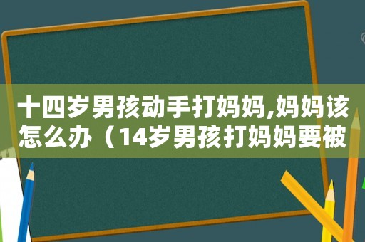 十四歲男孩動手打媽媽,媽媽該怎么辦（14歲男孩打媽媽要被原諒嗎?）