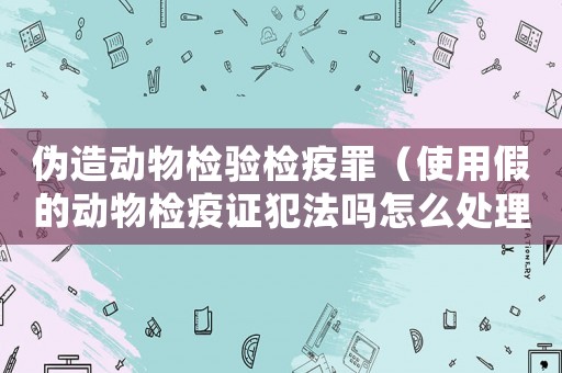 偽造動物檢驗檢疫罪（使用假的動物檢疫證犯法嗎怎么處理）