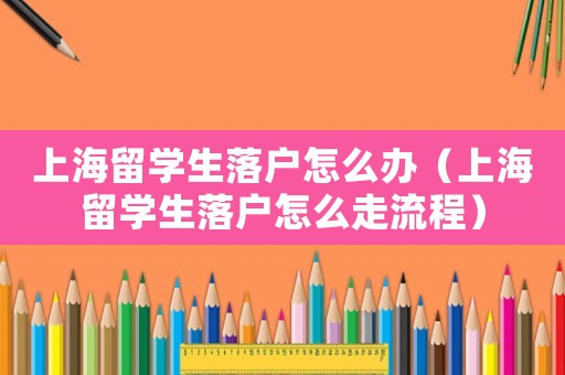 上海留學生落戶怎么辦（上海留學生落戶怎么走流程）