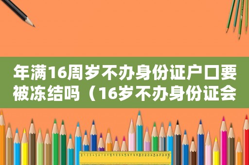 年滿16周歲不辦身份證戶口要被凍結嗎（16歲不辦身份證會注銷戶口嗎）