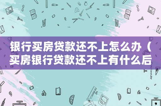 銀行買房貸款還不上怎么辦（買房銀行貸款還不上有什么后果）