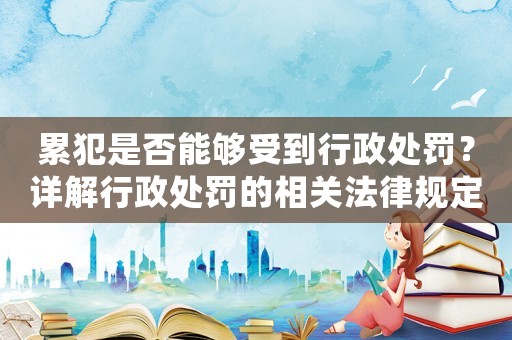累犯是否能夠受到行政處罰？詳解行政處罰的相關(guān)法律規(guī)定
