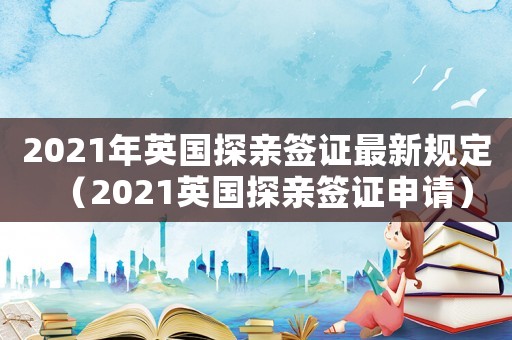 2021年英國探親簽證最新規(guī)定（2021英國探親簽證申請）