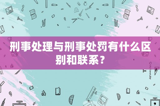 刑事處理與刑事處罰有什么區別和聯系？