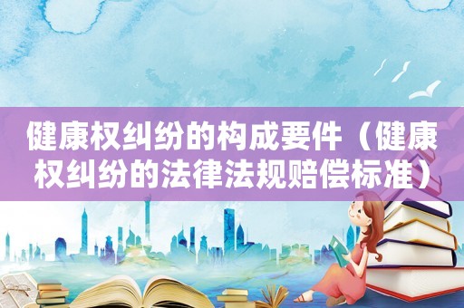 健康權(quán)糾紛的構(gòu)成要件（健康權(quán)糾紛的法律法規(guī)賠償標(biāo)準(zhǔn)）