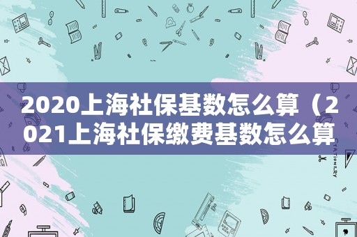 2020上海社保基數怎么算（2021上海社保繳費基數怎么算）