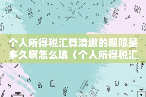 個人所得稅匯算清繳的期限是多久啊怎么填（個人所得稅匯算清繳的期限是多久啊）