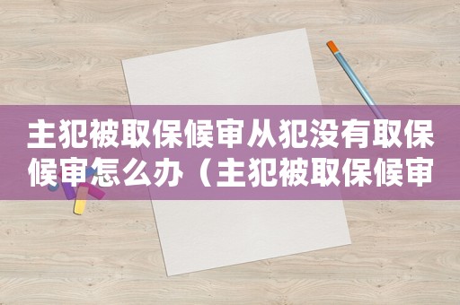 主犯被取保候審從犯沒有取保候審怎么辦（主犯被取保候審從犯沒有取保候審）