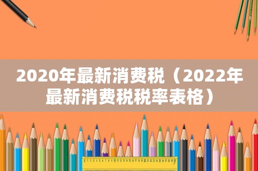 2020年最新消費稅（2022年最新消費稅稅率表格）