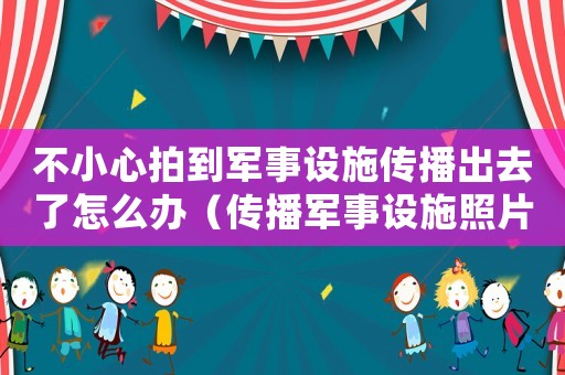 不小心拍到軍事設(shè)施傳播出去了怎么辦（傳播軍事設(shè)施照片應(yīng)怎么處罰）