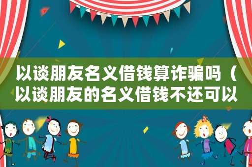 以談朋友名義借錢算詐騙嗎（以談朋友的名義借錢不還可以報警嗎）