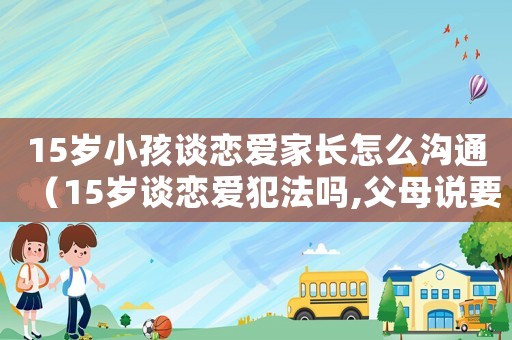 15歲小孩談戀愛(ài)家長(zhǎng)怎么溝通（15歲談戀愛(ài)犯法嗎,父母說(shuō)要報(bào)警）