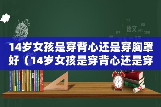 14歲女孩是穿背心還是穿胸罩好（14歲女孩是穿背心還是穿胸罩）