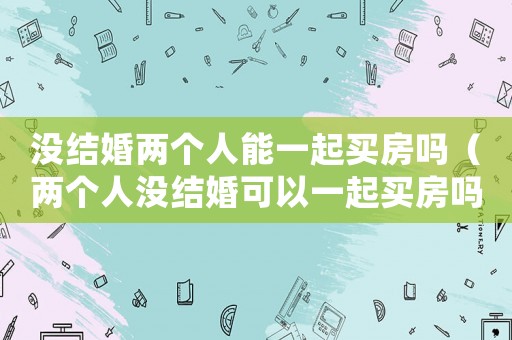 沒結婚兩個人能一起買房嗎（兩個人沒結婚可以一起買房嗎現在）