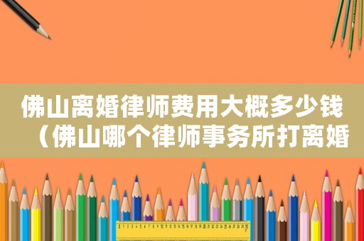 佛山離婚律師費用大概多少錢（佛山哪個律師事務所打離婚更專業）