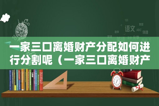 一家三口離婚財產(chǎn)分配如何進行分割呢（一家三口離婚財產(chǎn)分配如何進行分割）
