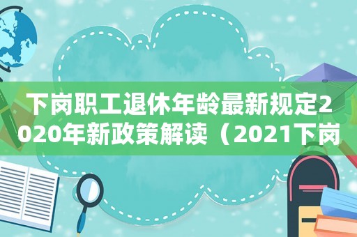 下崗職工退休年齡最新規定2020年新政策解讀（2021下崗職工退休新政策出臺）