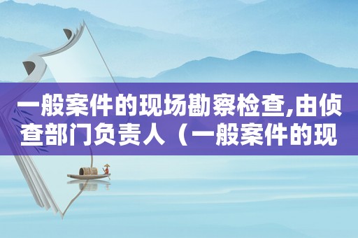 一般案件的現場勘察檢查,由偵查部門負責人（一般案件的現場勘驗檢查,由偵查部門）