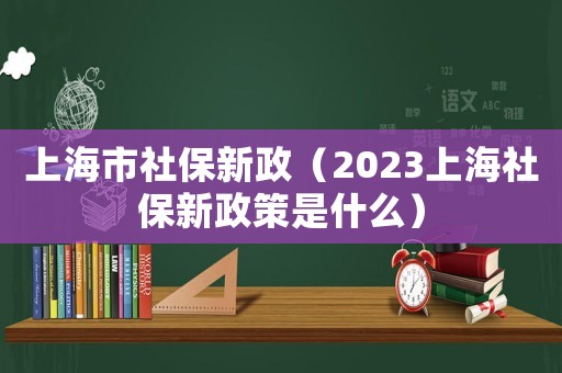 上海市社保新政（2023上海社保新政策是什么）