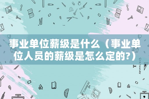 事業單位薪級是什么（事業單位人員的薪級是怎么定的?）