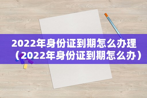 2022年身份證到期怎么辦理（2022年身份證到期怎么辦）