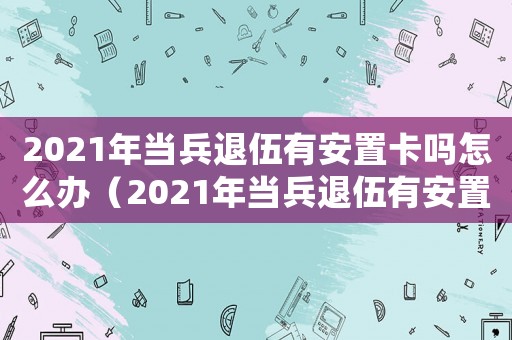 2021年當兵退伍有安置卡嗎怎么辦（2021年當兵退伍有安置卡嗎）