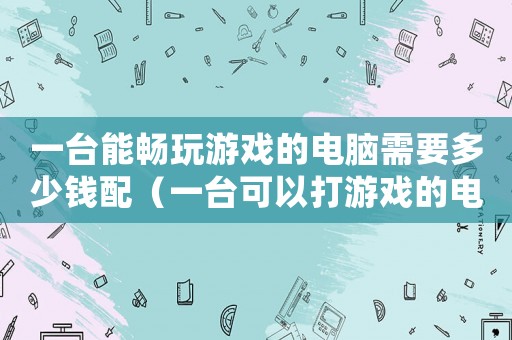 一臺能暢玩游戲的電腦需要多少錢配（一臺可以打游戲的電腦多少錢）
