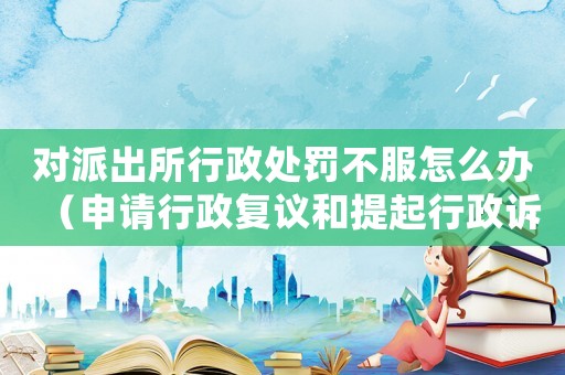 對(duì)派出所行政處罰不服怎么辦（申請(qǐng)行政復(fù)議和提起行政訴訟的流程）