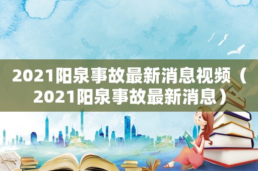2021陽(yáng)泉事故最新消息視頻（2021陽(yáng)泉事故最新消息）