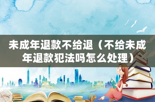 未成年退款不給退（不給未成年退款犯法嗎怎么處理）