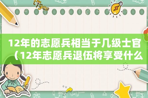 12年的志愿兵相當于幾級士官（12年志愿兵退伍將享受什么待遇）