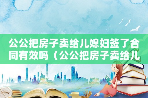 公公把房子賣給兒媳婦簽了合同有效嗎（公公把房子賣給兒媳婦簽了合同有效嗎）