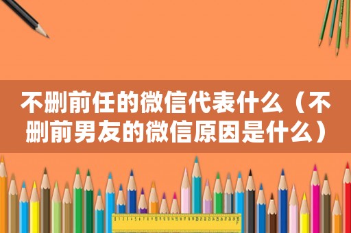 不刪前任的微信代表什么（不刪前男友的微信原因是什么）