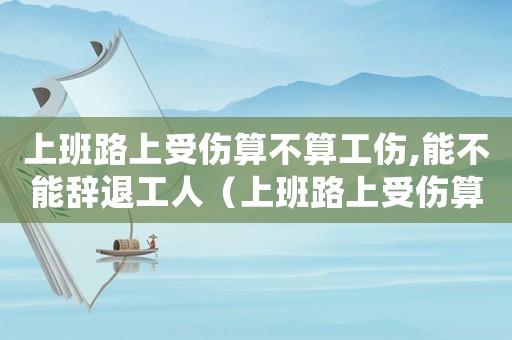 上班路上受傷算不算工傷,能不能辭退工人（上班路上受傷算不算工傷,能不能辭退）