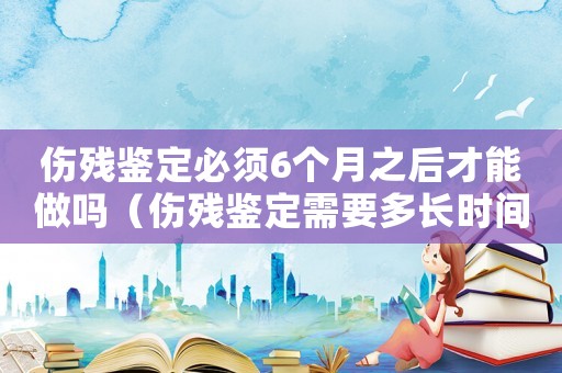 傷殘鑒定必須6個(gè)月之后才能做嗎（傷殘鑒定需要多長(zhǎng)時(shí)間才能鑒定）
