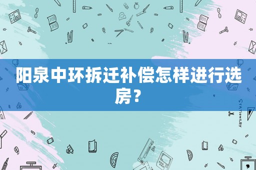 陽泉中環拆遷補償怎樣進行選房？