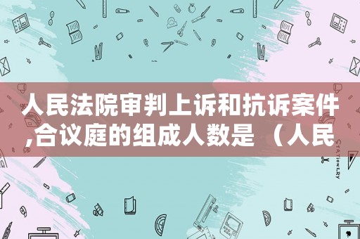 人民法院審判上訴和抗訴案件,合議庭的組成人數是 （人民法院對上訴案件,應當組成合議庭）