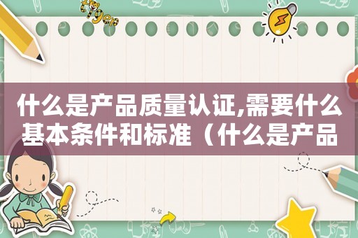 什么是產品質量認證,需要什么基本條件和標準（什么是產品質量認證,需要什么基本條件）