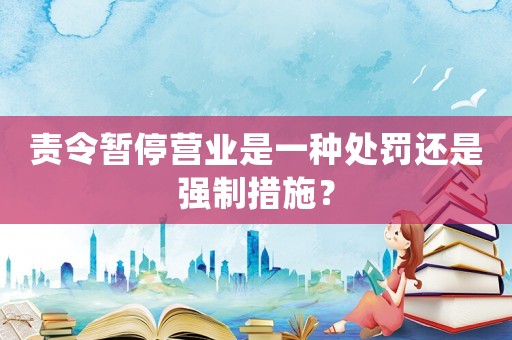 責令暫停營業是一種處罰還是強制措施？