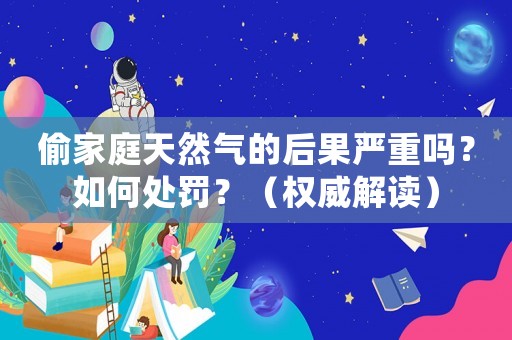 偷家庭天然氣的后果嚴(yán)重嗎？如何處罰？（權(quán)威解讀）
