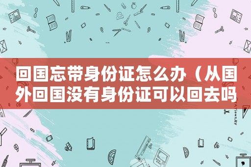 回國忘帶身份證怎么辦（從國外回國沒有身份證可以回去嗎）