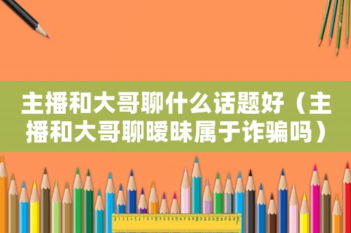 主播和大哥聊什么話題好（主播和大哥聊曖昧屬于詐騙嗎）