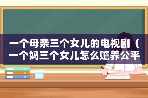 一個母親三個女兒的電視劇（一個媽三個女兒怎么贍養(yǎng)公平）