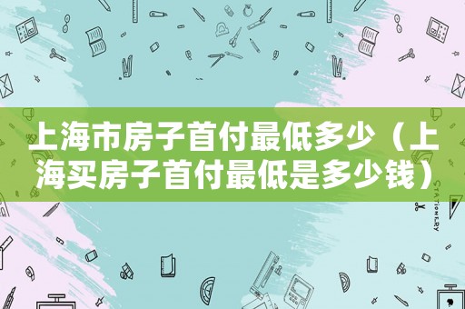 上海市房子首付最低多少（上海買房子首付最低是多少錢）