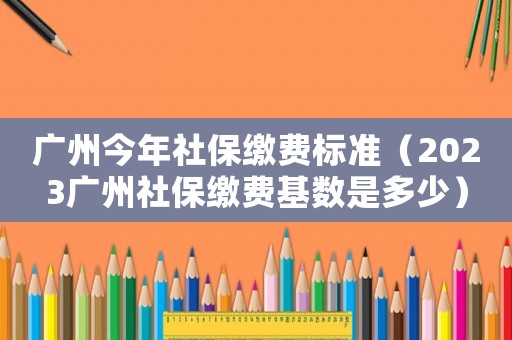 廣州今年社保繳費標準（2023廣州社保繳費基數是多少）