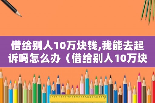 借給別人10萬塊錢,我能去起訴嗎怎么辦（借給別人10萬塊錢,我能去起訴嗎）