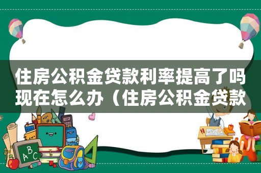 住房公積金貸款利率提高了嗎現在怎么辦（住房公積金貸款利率提高了嗎現在）